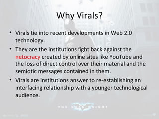 Why Virals? 
• Virals tie into recent developments in Web 2.0 
technology. 
• They are the institutions fight back against the 
netocracy created by online sites like YouTube and 
the loss of direct control over their material and the 
semiotic messages contained in them. 
• Virals are institutions answer to re-establishing an 
interfacing relationship with a younger technological 
audience. 
 