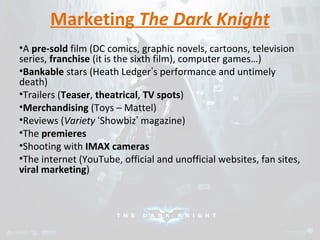 Marketing The Dark Knight 
•A pre-sold film (DC comics, graphic novels, cartoons, television 
series, franchise (it is the sixth film), computer games…) 
•Bankable stars (Heath Ledger’s performance and untimely 
death) 
•Trailers (Teaser, theatrical, TV spots) 
•Merchandising (Toys – Mattel) 
•Reviews (Variety ‘Showbiz’ magazine) 
•The premieres 
•Shooting with IMAX cameras 
•The internet (YouTube, official and unofficial websites, fan sites, 
viral marketing) 
 