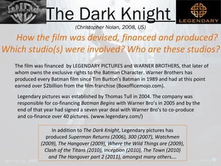 The Dark Knight 
(Christopher Nolan, 2008, US) 
How the film was devised, financed and produced? 
Which studio(s) were involved? Who are these studios? 
The film was financed by LEGENDARY PICTURES and WARNER BROTHERS, that later of 
whom owns the exclusive rights to the Batman Character. Warner Brothers has 
produced every Batman film since Tim Burton’s Batman in 1989 and had at this point 
earned over $2billion from the film franchise (Boxofficemojo.com). 
Legendary pictures was established by Thomas Tull in 2004. The company was 
responsible for co-financing Batman Begins with Warner Bro’s in 2005 and by the 
end of that year had signed a seven year deal with Warner Bro’s to co-produce 
and co-finance over 40 pictures. (www.legendary.com/) 
In addition to The Dark Knight, Legendary pictures has 
produced Superman Returns (2006), 300 (2007), Watchmen 
(2009), The Hangover (2009), Where the Wild Things are (2009), 
Clash of the Titans (2010), Inception (2010), The Town (2010) 
and The Hangover part 2 (2011), amongst many others…. 
 