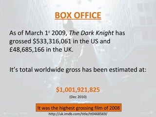 BOX OFFICE 
As of March 1st 2009, The Dark Knight has 
grossed $533,316,061 in the US and 
£48,685,166 in the UK. 
It’s total worldwide gross has been estimated at: 
$1,001,921,825 
(Dec 2010) 
It was the highest grossing film of 2008 
http://uk.imdb.com/title/tt0468569/ 
 
