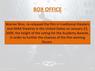 BOX OFFICE 
Warner Bros. re-released the film in traditional theaters 
and IMAX theatres in the United States on January 23, 
2009, the height of the voting for the Academy Awards, 
in order to further the chances of the film winning 
Oscars. 
 