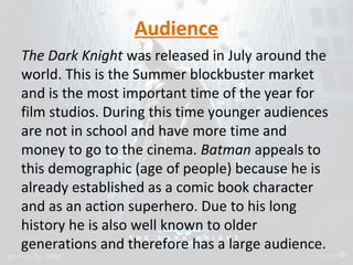 Audience 
The Dark Knight was released in July around the 
world. This is the Summer blockbuster market 
and is the most important time of the year for 
film studios. During this time younger audiences 
are not in school and have more time and 
money to go to the cinema. Batman appeals to 
this demographic (age of people) because he is 
already established as a comic book character 
and as an action superhero. Due to his long 
history he is also well known to older 
generations and therefore has a large audience. 
 