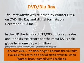 DVD/Blu Ray 
The Dark knight was released by Warner Bros. 
on DVD, Blu Ray and digital formats on 
December 9th 2008. 
In the UK the film sold 513,000 units in one day 
and it holds the record for the most DVDs sold 
globally in one day – 3 million. 
(http://articles.latimes.com/2008/dec/11/business/fi-darkknight11) 
In March 2011, The Dark Knight became the first film 
available for rental on a social media website when 
Warner Bros. teamed with Facebook. 
 