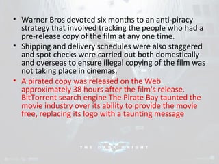 • Warner Bros devoted six months to an anti-piracy 
strategy that involved tracking the people who had a 
pre-release copy of the film at any one time. 
• Shipping and delivery schedules were also staggered 
and spot checks were carried out both domestically 
and overseas to ensure illegal copying of the film was 
not taking place in cinemas. 
• A pirated copy was released on the Web 
approximately 38 hours after the film's release. 
BitTorrent search engine The Pirate Bay taunted the 
movie industry over its ability to provide the movie 
free, replacing its logo with a taunting message 
 