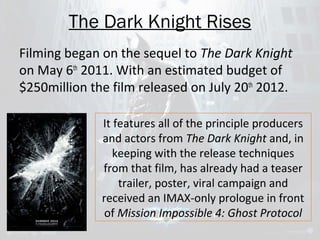 The Dark Knight Rises 
Filming began on the sequel to The Dark Knight 
on May 6th 2011. With an estimated budget of 
$250million the film released on July 20th 2012. 
It features all of the principle producers 
and actors from The Dark Knight and, in 
keeping with the release techniques 
from that film, has already had a teaser 
trailer, poster, viral campaign and 
received an IMAX-only prologue in front 
of Mission Impossible 4: Ghost Protocol 
 