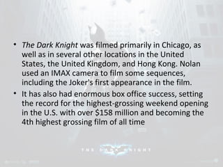 • The Dark Knight was filmed primarily in Chicago, as 
well as in several other locations in the United 
States, the United Kingdom, and Hong Kong. Nolan 
used an IMAX camera to film some sequences, 
including the Joker's first appearance in the film. 
• It has also had enormous box office success, setting 
the record for the highest-grossing weekend opening 
in the U.S. with over $158 million and becoming the 
4th highest grossing film of all time 
 