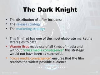 The Dark Knight 
• The distribution of a film includes: 
• The release strategy 
• The marketing strategy 
• This film had has one of the most elaborate marketing 
strategies to date. 
• Warner Bros made use of all kinds of media and 
without “cross media convergence” this strategy 
would not have been as successful. 
• “cross media convergence” ensures that the film 
reaches the widest possible audience. 
 