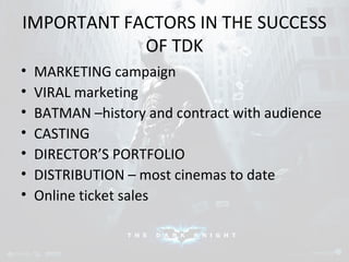 IMPORTANT FACTORS IN THE SUCCESS 
OF TDK 
• MARKETING campaign 
• VIRAL marketing 
• BATMAN –history and contract with audience 
• CASTING 
• DIRECTOR’S PORTFOLIO 
• DISTRIBUTION – most cinemas to date 
• Online ticket sales 
 