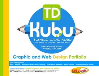 Graphic and Web Design Portfolio
Tumelo David Kubu | Freelance Graphic, Web Designer and Blogger
Mobile : +27 76 485 3101 | Email: tumelo@tumelokubu.co.za | tdkubu@gmail.com
Blog / Portfolio: www.tumelokubu.co.za | Web Hosting: www.kubuweb.co.za
Specializing with:
Logos | Website | Wordpress Dev & Tutoring | Printing | Social Media Marketing | Advert Designs | Blogging and Web Hosting
 