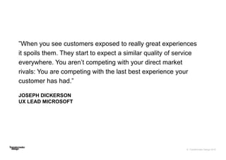 © Transformator Design 2016
”When you see customers exposed to really great experiences
it spoils them. They start to expect a similar quality of service
everywhere. You aren’t competing with your direct market
rivals: You are competing with the last best experience your
customer has had.”
JOSEPH DICKERSON
UX LEAD MICROSOFT
 