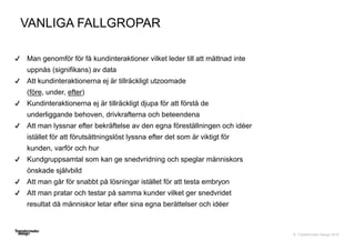 © Transformator Design 2016
Man genomför för få kundinteraktioner vilket leder till att mättnad inte
uppnås (signifikans) av data
Att kundinteraktionerna ej är tillräckligt utzoomade
(före, under, efter)
Kundinteraktionerna ej är tillräckligt djupa för att förstå de
underliggande behoven, drivkrafterna och beteendena
Att man lyssnar efter bekräftelse av den egna föreställningen och idéer
istället för att förutsättningslöst lyssna efter det som är viktigt för
kunden, varför och hur
Kundgruppsamtal som kan ge snedvridning och speglar människors
önskade självbild
Att man går för snabbt på lösningar istället för att testa embryon
Att man pratar och testar på samma kunder vilket ger snedvridet
resultat då människor letar efter sina egna berättelser och idéer
VANLIGA FALLGROPAR
 