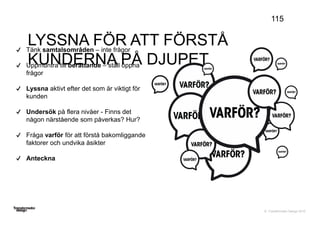 © Transformator Design 2016
LYSSNA FÖR ATT FÖRSTÅ
KUNDERNA PÅ DJUPET
115
Tänk samtalsområden – inte frågor
Uppmuntra till berättande – ställ öppna
frågor
Lyssna aktivt efter det som är viktigt för
kunden
Undersök på flera nivåer - Finns det
någon närstående som påverkas? Hur?
Fråga varför för att förstå bakomliggande
faktorer och undvika åsikter
Anteckna
 