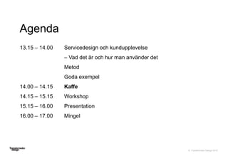 © Transformator Design 2016
Agenda
13.15 – 14.00 Servicedesign och kundupplevelse
– Vad det är och hur man använder det
Metod
Goda exempel
14.00 – 14.15 Kaffe
14.15 – 15.15 Workshop
15.15 – 16.00 Presentation
16.00 – 17.00 Mingel
 