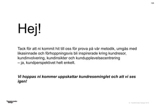 © Transformator Design 2016
Hej!
Tack för att ni kommit hit till oss för prova på vår metodik, umgås med
likasinnade och förhoppningsvis bli inspirerade kring kundresor,
kundinvolvering, kundinsikter och kundupplevelsecentrering
– ja, kundperspektivet helt enkelt.
Vi hoppas ni kommer uppskattar kundreseminglet och att vi ses
igen!
126
 
