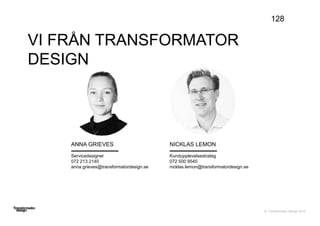 © Transformator Design 2016
VI FRÅN TRANSFORMATOR
DESIGN
128
NICKLAS LEMON
Kundupplevelsestrateg
072 500 9540
nicklas.lemon@transformatordesign.se
ANNA GRIEVES
Servicedesigner
072 213 2140
anna.grieves@transformatordesign.se
 