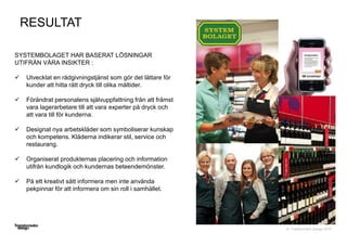 © Transformator Design 2016
SYSTEMBOLAGET HAR BASERAT LÖSNINGAR
UTIFRÅN VÅRA INSIKTER :
 Utvecklat en rådgivningstjänst som gör det lättare för
kunder att hitta rätt dryck till olika måltider.
 Förändrat personalens självuppfattning från att främst
vara lagerarbetare till att vara experter på dryck och
att vara till för kunderna.
 Designat nya arbetskläder som symboliserar kunskap
och kompetens. Kläderna indikerar stil, service och
restaurang.
 Organiserat produkternas placering och information
utifrån kundlogik och kundernas beteendemönster.
 På ett kreativt sätt informera men inte använda
pekpinnar för att informera om sin roll i samhället.
RESULTAT
 