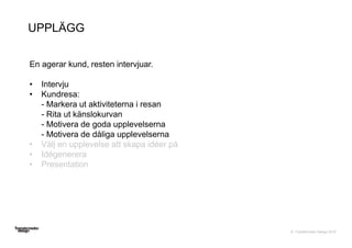 © Transformator Design 2016
UPPLÄGG
En agerar kund, resten intervjuar.
• Intervju
• Kundresa:
- Markera ut aktiviteterna i resan
- Rita ut känslokurvan
- Motivera de goda upplevelserna
- Motivera de dåliga upplevelserna
• Välj en upplevelse att skapa idéer på
• Idégenerera
• Presentation
 