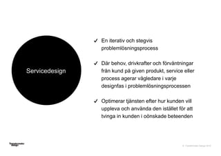 © Transformator Design 2016
Servicedesign
En iterativ och stegvis
problemlösningsprocess
Där behov, drivkrafter och förväntningar
från kund på given produkt, service eller
process agerar vägledare i varje
designfas i problemlösningsprocessen
Optimerar tjänsten efter hur kunden vill
uppleva och använda den istället för att
tvinga in kunden i oönskade beteenden
 