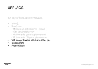 © Transformator Design 2016
UPPLÄGG
En agerar kund, resten intervjuar.
• Intervju
• Kundresa:
- Markera ut aktiviteterna i resan
- Rita ut känslokurvan
- Motivera de goda upplevelserna
- Motivera de dåliga upplevelserna
• Välj en upplevelse att skapa idéer på
• Idégenerera
• Presentation
 