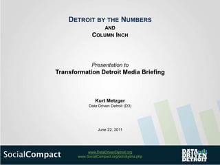 DETROIT BY THE NUMBERS
                      AND
              COLUMN INCH



              Presentation to
Transformation Detroit Media Briefing



                Kurt Metzger
             Data Driven Detroit (D3)




                  June 22, 2011




            www.DataDrivenDetroit.org
       www.SocialCompact.org/dd/citydna.php
 