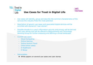 Use Cases for Trust in Digital Life

•   Use cases will identify, group and describe the common characteristics of the
    services the industry finds the most potential.

•   Description of generic use cases and associated digital services will be
    enriched with scenario’s “user stories”.

•   Possible threats to a user’s information security and privacy will be derived
    from user stories and will be offered to Requirements and Technology
    Working Group for further analysing and defining a threat landscape.

•   Current use cases:
     – Cloud Computing
     – Online Gaming
     – Online Auction Fraud
     – Child Online safety
     – E-Healthcare
     – E-Nergy

•   Deliverables:
         White papers on several use cases and user stories
 