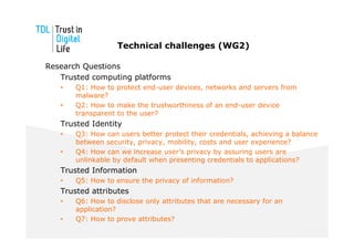 Technical challenges (WG2)

Research Questions
   Trusted computing platforms
   •   Q1: How to protect end-user devices, networks and servers from
       malware?
   •   Q2: How to make the trustworthiness of an end-user device
       transparent to the user?
   Trusted Identity
   •   Q3: How can users better protect their credentials, achieving a balance
       between security, privacy, mobility, costs and user experience?
   •   Q4: How can we increase user’s privacy by assuring users are
       unlinkable by default when presenting credentials to applications?
   Trusted Information
   •   Q5: How to ensure the privacy of information?
   Trusted attributes
   •   Q6: How to disclose only attributes that are necessary for an
       application?
   •   Q7: How to prove attributes?
 