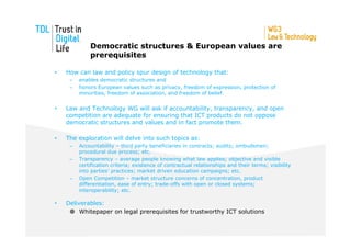 Democratic structures & European values are
             prerequisites

•   How can law and policy spur design of technology that:
     –   enables democratic structures and
     –   honors European values such as privacy, freedom of expression, protection of
         minorities, freedom of association, and freedom of belief.


•   Law and Technology WG will ask if accountability, transparency, and open
    competition are adequate for ensuring that ICT products do not oppose
    democratic structures and values and in fact promote them.

•   The exploration will delve into such topics as:
     –   Accountability – third party beneficiaries in contracts; audits; ombudsmen;
         procedural due process; etc.
     –   Transparency – average people knowing what law applies; objective and visible
         certification criteria; existence of contractual relationships and their terms; visibility
         into parties’ practices; market driven education campaigns; etc.
     –   Open Competition – market structure concerns of concentration, product
         differentiation, ease of entry; trade-offs with open or closed systems;
         interoperability; etc.

•   Deliverables:
         Whitepaper on legal prerequisites for trustworthy ICT solutions
 