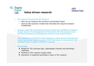 Value driven research

•   The impact of trustworthy ICT solutions
     – How can we measure the economic and societal impact
     – what are the business models that motivates the required research
        investments.

•   Business cases WG will develop business models and a portfolio of research
    project ideas for the development of Trustworthy ICT with scenario’s and
    sensitivity analyses to understand the economic and societal impact.

•   They approach is to identify market segments, market drivers and high level
    project description based on output of WG Technology & requirements. The
    expected value of research efforts is motivated.

•   Deliverables:
         Models for TDL business logic, addressable markets and technology
         roadmaps
         Portfolio of TDL research project ideas
         Motivation of expected quantitative value of TDL research
 