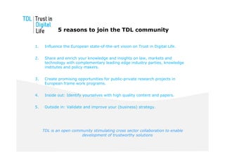 5 reasons to join the TDL community

1.    Influence the European state-of-the-art vision on Trust in Digital Life.


2.    Share and enrich your knowledge and insights on law, markets and
      technology with complementary leading edge industry parties, knowledge
      institutes and policy makers.


3.    Create promising opportunities for public-private research projects in
      European frame work programs.


4.    Inside out: Identify yourselves with high quality content and papers.


5.    Outside in: Validate and improve your (business) strategy.




     TDL is an open community stimulating cross sector collaboration to enable
                        development of trustworthy solutions
 