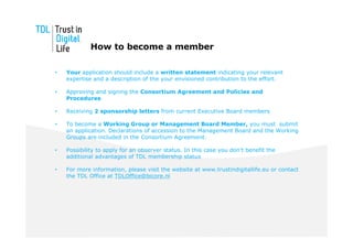 How to become a member

•   Your application should include a written statement indicating your relevant
    expertise and a description of the your envisioned contribution to the effort.

•   Approving and signing the Consortium Agreement and Policies and
    Procedures

•   Receiving 2 sponsorship letters from current Executive Board members

•   To become a Working Group or Management Board Member, you must submit
    an application. Declarations of accession to the Management Board and the Working
    Groups are included in the Consortium Agreement.

•   Possibility to apply for an observer status. In this case you don’t benefit the
    additional advantages of TDL membership status

•   For more information, please visit the website at www.trustindigitallife.eu or contact
    the TDL Office at TDLOffice@bicore.nl
 