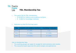 TDL Membership fee

•   The yearly fee for TDL membership:
     – € 10.000 for Industry and enabling members
     – € 5.000 for knowledge institutes



•   Reduction on fees for first two years

     Year    Industry and enabling members    Knowledge Institutes

     2010               € 5.000,-                     € 0,-

     2011               € 7.500,-                   € 2.500,-

     2012              € 10.000,-                   € 5.000,-




Use of membership fees:
•  The working groups can apply for budget for demonstrators and studies.
•  The executive board approves the yearly budget and applications.
 