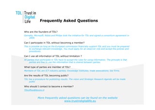 Frequently Asked Questions

Who are the founders of TDL?
Gemalto, Microsoft, Nokia and Philips took the initiative for TDL and signed a consortium agreement in
   2009.

Can I participate in TDL without becoming a member?
This is possible as long as the European commission financially support TDL and you must be prepared
     to exchange relevant knowledge. You must apply for an observer role and accept the policies and
     procedures.

Can I use all information of TDL without limitation ?
All parties that participate in TDL have to accept the rules for using information. The principle is that
     parties are free to use the information that is shared between parties.

What type of parties are member of TDL?
Members of TDL are ICT industry parties; knowledge institutes; trade associations; law firms.

Are the results of TDL becoming public?
TDL has a procedure for publishing results. The vision and Strategic Research Agenda will be made
    public

Who should I contact to become a member?
TDLoffice@bicore.nl


             More frequently asked questions can be found on the website
                                 www.trustindigitallife.eu
 