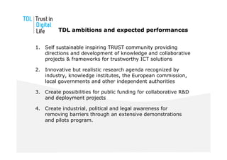 TDL ambitions and expected performances


1.   Self sustainable inspiring TRUST community providing
     directions and development of knowledge and collaborative
     projects & frameworks for trustworthy ICT solutions

2.   Innovative but realistic research agenda recognized by
     industry, knowledge institutes, the European commission,
     local governments and other independent authorities

3.   Create possibilities for public funding for collaborative R&D
     and deployment projects

4.   Create industrial, political and legal awareness for
     removing barriers through an extensive demonstrations
     and pilots program.
 