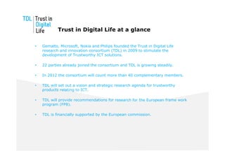 Trust in Digital Life at a glance

•   Gemalto, Microsoft, Nokia and Philips founded the Trust in Digital Life
    research and innovation consortium (TDL) in 2009 to stimulate the
    development of Trustworthy ICT solutions.

•   22 parties already joined the consortium and TDL is growing steadily.

•   In 2012 the consortium will count more than 40 complementary members.

•   TDL will set out a vision and strategic research agenda for trustworthy
    products relating to ICT.

•   TDL will provide recommendations for research for the European frame work
    program (FP8).

•   TDL is financially supported by the European commission.
 