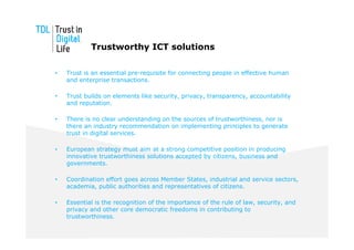Trustworthy ICT solutions

•   Trust is an essential pre-requisite for connecting people in effective human
    and enterprise transactions.

•   Trust builds on elements like security, privacy, transparency, accountability
    and reputation.

•   There is no clear understanding on the sources of trustworthiness, nor is
    there an industry recommendation on implementing principles to generate
    trust in digital services.

•   European strategy must aim at a strong competitive position in producing
    innovative trustworthiness solutions accepted by citizens, business and
    governments.

•   Coordination effort goes across Member States, industrial and service sectors,
    academia, public authorities and representatives of citizens.

•   Essential is the recognition of the importance of the rule of law, security, and
    privacy and other core democratic freedoms in contributing to
    trustworthiness.
 
