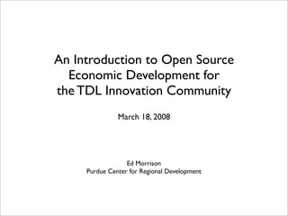 An Introduction to Open Source
  Economic Development for
the TDL Innovation Community
               March 18, 2008




                  Ed Morrison
     Purdue Center for Regional Development