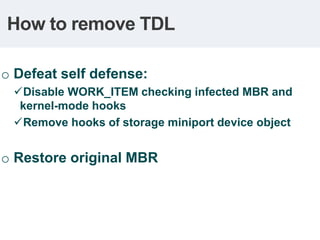 How to remove TDL

o Defeat self defense:
  Disable WORK_ITEM checking infected MBR and
  kernel-mode hooks
  Remove hooks of storage miniport device object


o Restore original MBR
 