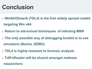 Conclusion
o Win64/Olmarik (TDL4) is the first widely spread rootkit
 targeting Win x64

o Return to old-school techniques of infecting MBR

o The only possible way of debugging bootkit is to use
 emulators (Bochs, QEMU)

o TDL4 is highly resistant to forensic analysis

o TdlFsReader will be shared amongst malware
 researchers
 
