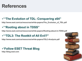 References

 “The Evolution of TDL: Conquering x64”
http://www.eset.com/us/resources/white-papers/The_Evolution_of_TDL.pdf

 “Rooting about in TDSS”
http://www.eset.com/us/resources/white-papers/Rooting-about-in-TDSS.pdf

 “TDL3: The Rootkit of All Evil?”
http://www.eset.com/us/resources/white-papers/TDL3-Analysis.pdf




 Follow ESET Threat Blog
http://blog.eset.com
 