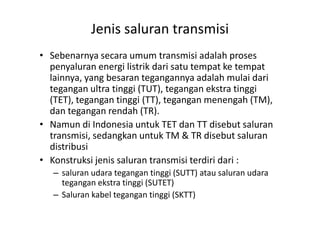 Jenis saluran transmisi
• Sebenarnya secara umum transmisi adalah proses
penyaluran energi listrik dari satu tempat ke tempat
lainnya, yang besaran tegangannya adalah mulai dari
tegangan ultra tinggi (TUT), tegangan ekstra tinggi
(TET), tegangan tinggi (TT), tegangan menengah (TM),
dan tegangan rendah (TR).dan tegangan rendah (TR).
• Namun di Indonesia untuk TET dan TT disebut saluran
transmisi, sedangkan untuk TM & TR disebut saluran
distribusi
• Konstruksi jenis saluran transmisi terdiri dari :
– saluran udara tegangan tinggi (SUTT) atau saluran udara
tegangan ekstra tinggi (SUTET)
– Saluran kabel tegangan tinggi (SKTT)
 