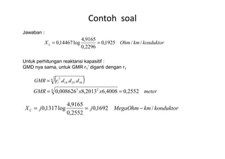 Contoh soal
Jawaban :
Untuk perhitungan reaktansi kapasitif :
GMD nya sama, untuk GMR r1’ diganti dengan r1
konduktorkmOhmXL //1925,0
2296,0
9165,4
log14467,0 ==
( )6 3
... dddrGMR =
meterxxGMR 2552,04008,62013,8008626,06 23
==
konduktorkmMegaOhmjjXC /1692,0
2552,0
9165,4
log1317,0 −==
( )6
362514
3
1 ... dddrGMR =
 