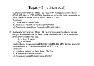 Tugas – 2 (latihan soal)
1. Suatu saluran transmisi 3-fasa , 50 Hz, 230 kV menggunakan konduktor
ACSR 402,83 mm2 (795.000CM), konfigurasi horizontal datar dengan jarak
antar kawat 8,6 meter. Radius efektif kawat 2,21 cm.
Tentukan :
(a). Jarak efektif kawat (GMD);
(b). Reaktansi induktif per fasa dalam Ohm/km.
(c). Reaktansi kapasitif per fasa dalam MegaOhm/km
2. Suatu saluran transmisi 3-fasa , 50 Hz, menggunakan konduktor berkas2. Suatu saluran transmisi 3-fasa , 50 Hz, menggunakan konduktor berkas
dengan 4 sub-konduktor per fasa. Jarak sub konduktor S = 0,4 meter dan
jarak-jarak kawat berkas sbb :
dAB = dBC = 9 meter
dAC = 18 meter
sub konduktor merupakan ACSR 282 mm2 (556.500 CM), dengan diameter
sub konduktor = 2,3546 cm dan GMR = 0,9571 cm
Tentukan :
(a). reaktansi induktif per fasa dalam Ohm/km
(b). Kapasitansi dalam Farad/km
(c). Reaktansi kapasitif dalam MegaOhm/km
 