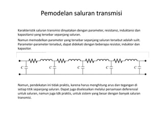 Pemodelan saluran transmisi
Karakteristik saluran transmisi dinyatakan dengan parameter, resistansi, induktansi dan
kapasitansi yang tersebar sepanjang saluran.
The image cannot be displayed. Your computer may not have enough memory to open the image, or the image may have been corrupted. Restart your computer, and then open the file again. If the red x still appears, you may have to delete the image and then insert it again.
Namun memodelkan parameter yang tersebar sepanjang saluran tersebut adalah sulit.
Parameter-parameter tersebut, dapat didekati dengan beberapa resistor, induktor dan
kapasitor.
Namun, pendekatan ini tidak praktis, karena harus menghitung arus dan tegangan di
setiap titik sepanjang saluran. Dapat juga diselesaikan melalui persamaan deferensial
untuk saluran, namun juga tdk praktis, untuk sistem yang besar dengan banyak saluran
transmisi.
 