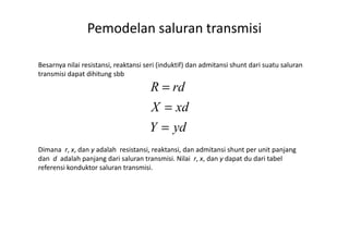 Besarnya nilai resistansi, reaktansi seri (induktif) dan admitansi shunt dari suatu saluran
transmisi dapat dihitung sbb
ydY
xdX
rdR
=
=
=
Pemodelan saluran transmisi
Dimana r, x, dan y adalah resistansi, reaktansi, dan admitansi shunt per unit panjang
dan d adalah panjang dari saluran transmisi. Nilai r, x, dan y dapat du dari tabel
referensi konduktor saluran transmisi.
ydY =
 