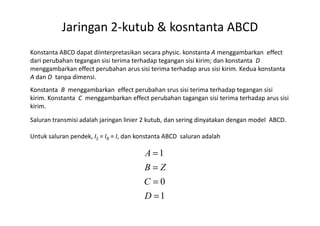 Jaringan 2-kutub & kosntanta ABCD
Konstanta ABCD dapat diinterpretasikan secara physic. konstanta A menggambarkan effect
dari perubahan tegangan sisi terima terhadap tegangan sisi kirim; dan konstanta D
menggambarkan effect perubahan arus sisi terima terhadap arus sisi kirim. Kedua konstanta
A dan D tanpa dimensi.
Konstanta B menggambarkan effect perubahan srus sisi terima terhadap tegangan sisi
kirim. Konstanta C menggambarkan effect perubahan tagangan sisi terima terhadap arus sisi
kirim.
Saluran transmisi adalah jaringan linier 2 kutub, dan sering dinyatakan dengan model ABCD.
Untuk saluran pendek, IS = IR = I, dan konstanta ABCD saluran adalah
1
0
1
=
=
=
=
D
C
ZB
A
 