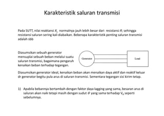 Karakteristik saluran transmisi
Pada SUTT, nilai reaktansi XL normalnya jauh lebih besar dari resistansi R; sehingga
resistansi saluran sering kali diabaikan. Beberapa karakteristik penting saluran transmisi
adalah sbb
1. The effect of load changes
Diasumsikan sebuah generator
mensuplai sebuah beban melalui suatumensuplai sebuah beban melalui suatu
saluran transmisi, bagaimana pengaruh
kenaikan beban terhadap tegangan.
Diasumsikan generator ideal, kenaikan beban akan menaikan daya aktif dan reaktif keluar
dr generator begitu pula arus di saluran transmisi. Sementara tegangan sisi kirim tetap.
1) Apabila bebannya bertambah dengan faktor daya lagging yang sama, besaran arus di
saluran akan naik tetapi masih dengan sudut θ yang sama terhadap VR seperti
sebelumnya.
 