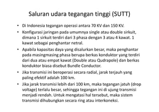 Saluran udara tegangan tinggi (SUTT)
• Di Indonesia tegangan operasi antara 70 KV dan 150 KV.
• Konfigurasi jaringan pada umumnya single atau double sirkuit,
dimana 1 sirkuit terdiri dari 3 phasa dengan 3 atau 4 kawat. 1
kawat sebagai penghantar netral.
• Apabila kapasitas daya yang disalurkan besar, maka penghantar
pada masingmasing phasa berupa berkas konduktor yang terdiripada masingmasing phasa berupa berkas konduktor yang terdiri
dari dua atau empat kawat (Double atau Qudrapole) dan berkas
konduktor biasa disebut Bundle Conductor.
• Jika transmisi ini beroperasi secara radial, jarak terjauh yang
paling efektif adalah 100 km.
• Jika jarak transmisi lebih dari 100 km, maka tegangan jatuh (drop
voltage) terlalu besar, sehingga tegangan ini di ujung transmisi
menjadi rendah. Untuk mengatasi hal tersebut, maka sistem
transmisi dihubungkan secara ring atau interkoneksi.
 