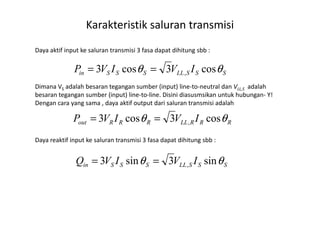 2. Power flow in a transmission line
Daya aktif input ke saluran transmisi 3 fasa dapat dihitung sbb :
Dimana VS adalah besaran tegangan sumber (input) line-to-neutral dan VLL,S adalah
besaran tegangan sumber (input) line-to-line. Disini diasusmsikan untuk hubungan- Y!
Dengan cara yang sama , daya aktif output dari saluran transmisi adalah
Karakteristik saluran transmisi
SSSLLSSSin IVIVP θθ cos3cos3 ,==
IVIVP θθ cos3cos3 ==
Daya reaktif input ke saluran transmisi 3 fasa dapat dihitung sbb :
RRRLLRRRout IVIVP θθ cos3cos3 ,==
SSSLLSSSin IVIVQ θθ sin3sin3 ,==
 