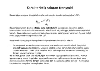 Daya maksimum yang disuplai oleh saluran transmisi akan terjadi apabila δ = 900:
Daya maksimum ini disebut steady-state stability limit dari saluran transmisi. Dalam
kenyataannya resistansi saluran transmisi adalah tidak = 0, sehingga, sebelum mencapai nilai
transfer daya maksimum sudah mengalami pemanasan pada Saluran transmisi . Secara tipikal
sudut daya pada beban penuh adalah 250 .
Karakteristik saluran transmisi
L
RS
X
VV
P
3
max =
sudut daya pada beban penuh adalah 250 .
Beberapa hal yang dapat disimpulkan dari persamaan daya diatas adalah:
1. Kemampuan transfer daya maksimum dari suatu saluran transmisi adalah fungsi dari
kwadrat tegangan nominalnya. Misalnya apabila semua parameter saluran sama, suatu
saluran transmisi 220 kV akan memiliki 4 kali kemampuan transfer daya dibandingkan
dengan saluran transmisi 110 kV .
Hal ini merupakan salah satu keuntungan menaikkan tegangan saluran transmisi… Namun
tegangan yang sangat tinggi akan menghasilkan medan elektromagnetik yang kuat, yang
menyebabkan interferensi dengan komunikasi dan menghasilkan efek corona – menyalanya
ion-ion udara yang akan meningkatkan losses.
 