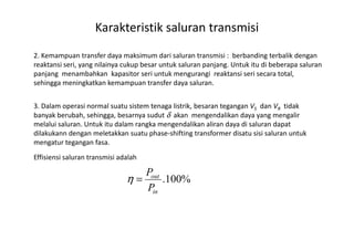 2. Kemampuan transfer daya maksimum dari saluran transmisi : berbanding terbalik dengan
reaktansi seri, yang nilainya cukup besar untuk saluran panjang. Untuk itu di beberapa saluran
panjang menambahkan kapasitor seri untuk mengurangi reaktansi seri secara total,
sehingga meningkatkan kemampuan transfer daya saluran.
3. Dalam operasi normal suatu sistem tenaga listrik, besaran tegangan VS dan VR tidak
banyak berubah, sehingga, besarnya sudut δ akan mengendalikan daya yang mengalir
melalui saluran. Untuk itu dalam rangka mengendalikan aliran daya di saluran dapat
Karakteristik saluran transmisi
melalui saluran. Untuk itu dalam rangka mengendalikan aliran daya di saluran dapat
dilakukann dengan meletakkan suatu phase-shifting transformer disatu sisi saluran untuk
mengatur tegangan fasa.
3. Transmission line efficiencyEffisiensi saluran transmisi adalah
%100.
in
out
P
P
=η
 